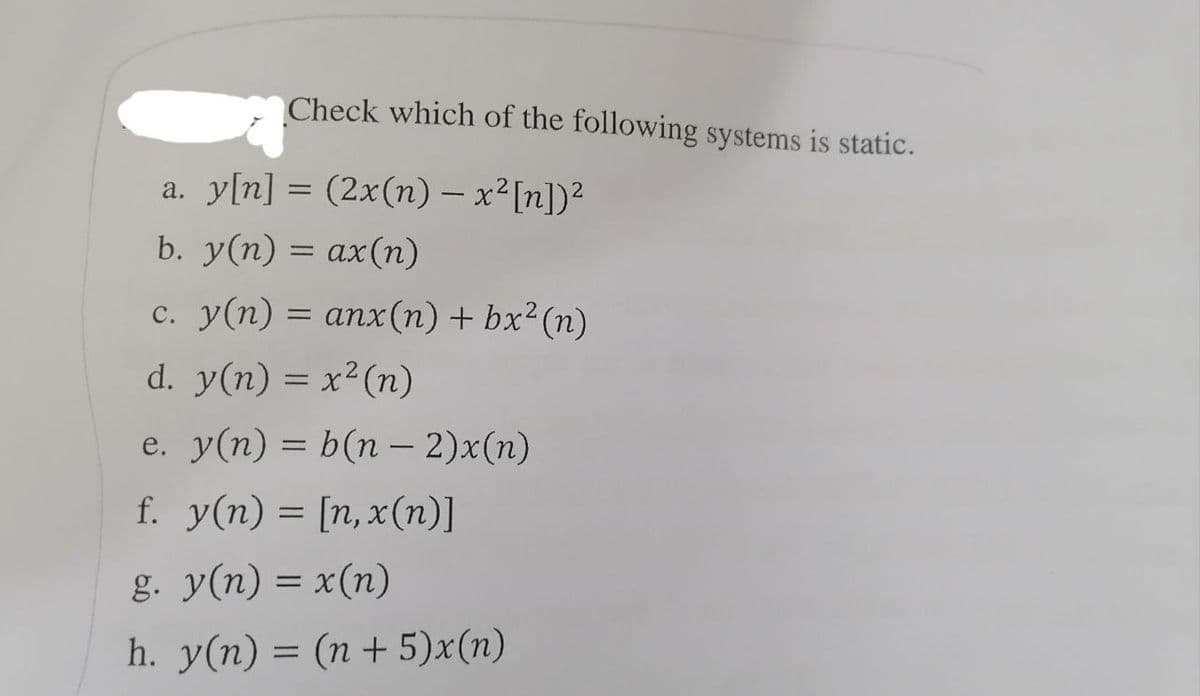 Check which of the following systems is static.
a. y[n] = (2x(n) - x² [n])²
-
b. y(n) = ax(n)
c. y(n) = anx(n) + bx² (n)
d. y(n) = x² (n)
e. y(n) = b(n − 2)x(n)
f. y(n) = [n,x(n)]
g. y(n) = x(n)
h. y(n) = (n + 5)x(n)