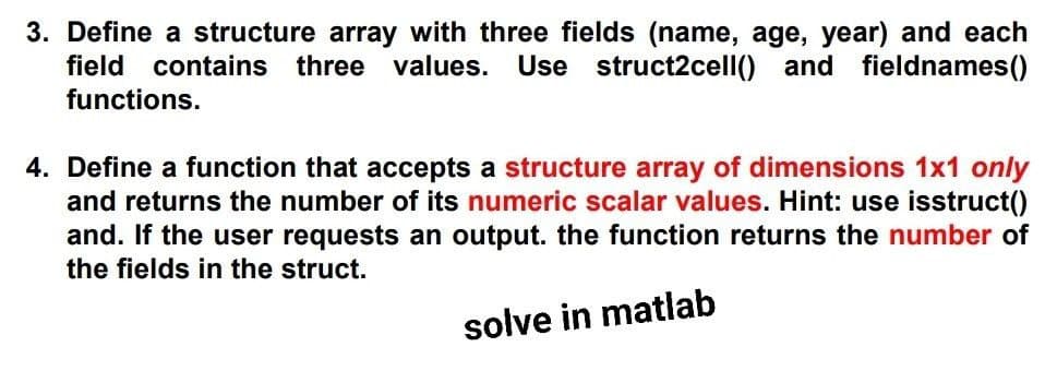 3. Define a structure array with three fields (name, age, year) and each
field contains three values. Use struct2cell() and fieldnames()
functions.
4. Define a function that accepts a structure array of dimensions 1x1 only
and returns the number of its numeric scalar values. Hint: use isstruct()
and. If the user requests an output. the function returns the number of
the fields in the struct.
solve in matlab
