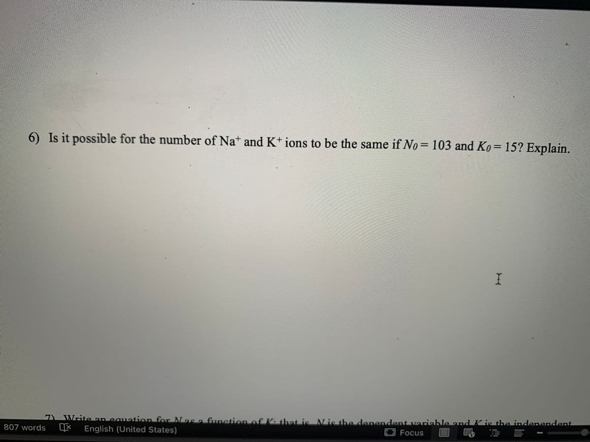 6) Is it possible for the number of Nat and K+ ions to be the same if No= 103 and Ko= 15? Explain.
%3D
Write an eauation for Nas a funetion of K. that is is the denendent variahle and K is the indenendent
4X English (United States)
807 words
Focus 目 昆 市圳 -
