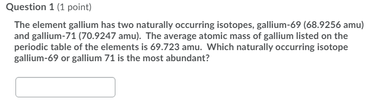 Question 1 (1 point)
The element gallium has two naturally occurring isotopes, gallium-69 (68.9256 amu)
and gallium-71 (70.9247 amu). The average atomic mass of gallium listed on the
periodic table of the elements is 69.723 amu. Which naturally occurring isotope
gallium-69 or gallium 71 is the most abundant?
