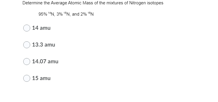 Determine the Average Atomic Mass of the mixtures of Nitrogen isotopes
95% 1“N, 3% 15N, and 2% 1®N
14 amu
13.3 amu
14.07 amu
15 amu
