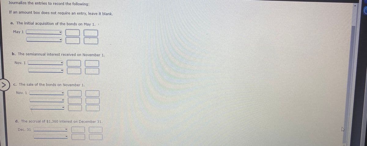 Journalize the entries to record the following:
If an amount box does not require an entry, leave it blank.
a. The initial acquisition of the bonds on May 1.
May 1
b. The semiannual interest received on November 1.
Nov. 1
c. The sale of the bonds on November 1.
Nov. 1
d. The accrual of $1,360 interest on December 31.
Dec. 31
