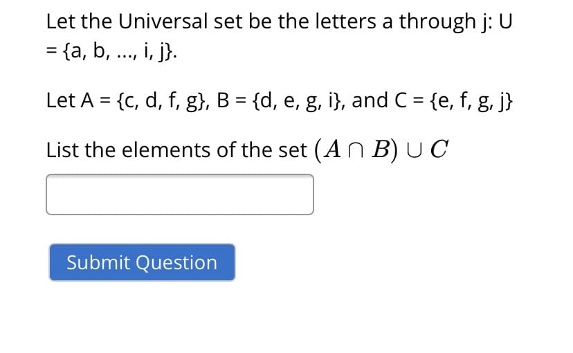 Let the Universal set be the letters a through j: U
= {a, b, .., i, j}.
Let A = {c, d, f, g}, B = {d, e, g, i}, and C = {e, f, g, j}
List the elements of the set (A n B) U C
Submit Question
