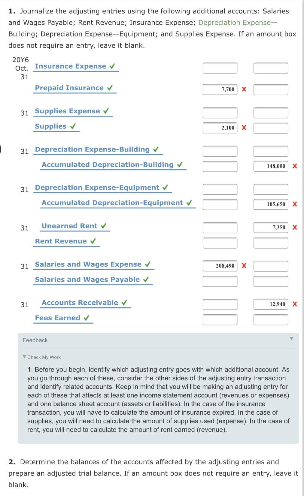 1. Journalize the adjusting entries using the following additional accounts: Salaries
and Wages Payable; Rent Revenue; Insurance Expense; Depreciation Expense-
Building; Depreciation Expense-Equipment; and Supplies Expense. If an amount box
does not require an entry, leave it blank.
20Υ6
Oct. Insurance Expense v
31
Prepaid Insurance v
7,700
31 Supplies Expense v
Supplies v
2,100
31 Depreciation Expense-Building
Accumulated Depreciation-Building v
148,000
31 Depreciation Expense-Equipment v
Accumulated Depreciation-Equipment v
105,650
31
Unearned Rent
7,350
Rent Revenue v
31 Salaries and Wages Expense v
208,490 X
Salaries and Wages Payable v
31
Accounts Receivable v
12,940
Fees Earned v
