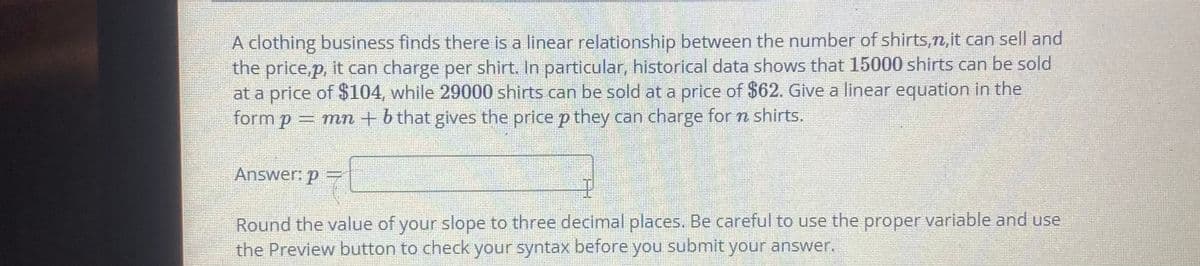 A clothing business finds there is a linear relationship between the number of shirts,n,it can sell and
the price,p, it can charge per shirt. In particular, historical data shows that 15000 shirts can be sold
at a price of $104, while 29000 shirts can be sold at a price of $62. Give a linear equation in the
form p = mn + b that gives the price p they can charge for n shirts.
Answer: p =
Round the value of your slope to three decimal places. Be careful to use the proper variable and use
the Preview button to check your syntax before you submit your answer.
