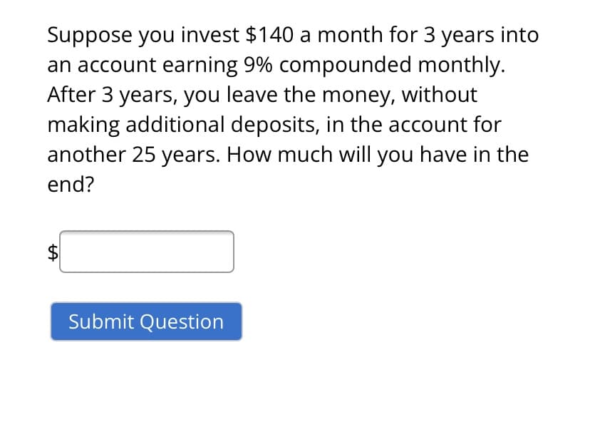 Suppose you invest $140 a month for 3 years into
an account earning 9% compounded monthly.
After 3 years, you leave the money, without
making additional deposits, in the account for
another 25 years. How much will you have in the
end?
$
Submit Question
%24
