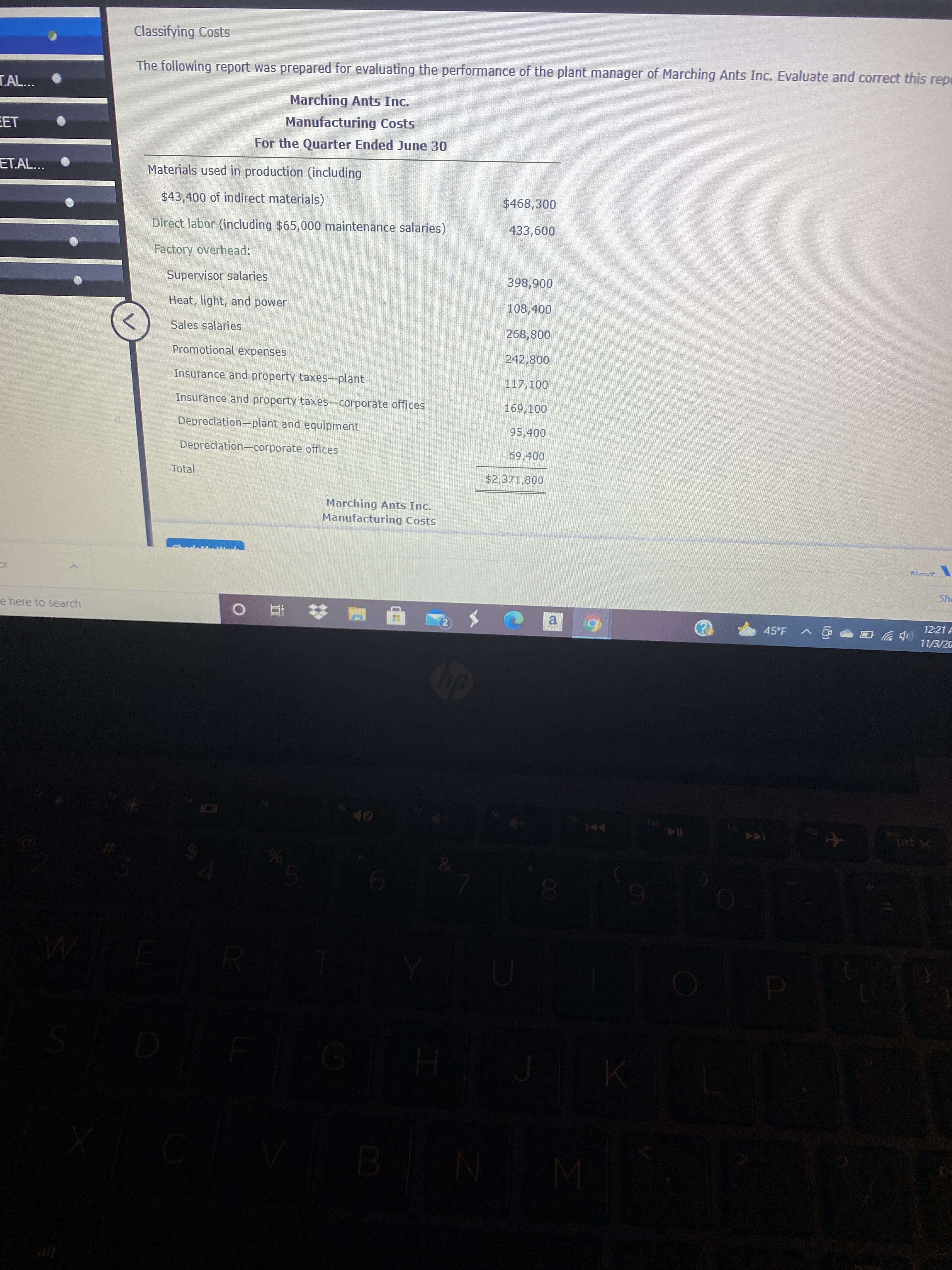00
olo
Classifying Costs
The following report was prepared for evaluating the performance of the plant manager of Marching Ants Inc. Evaluate and correct this rep
TAL...
Marching Ants Inc.
EET
Manufacturing Costs
For the Quarter Ended June 30
ET.AL...
Materials used in production (including
$43,400 of indirect materials)
$468,300
Direct labor (including $65,000 maintenance salaries)
009
Factory overhead:
Supervisor salaries
006'868
Heat, light, and power
108,400
Sales salaries
268,800
Promotional expenses
242,800
Insurance and property taxes-plant
117,100
Insurance and property taxes-corporate offices
169,100
Depreciation-plant and equipment
95,400
Depreciation-corporate offices
69,400
Total
$2,371,800
Marching Ants Inc.
Manufacturing Costs
She
e here to search
a
12:21 A
45°F
直0
(中罗
11/3/20
回v
Sur
prt sc
114
144
