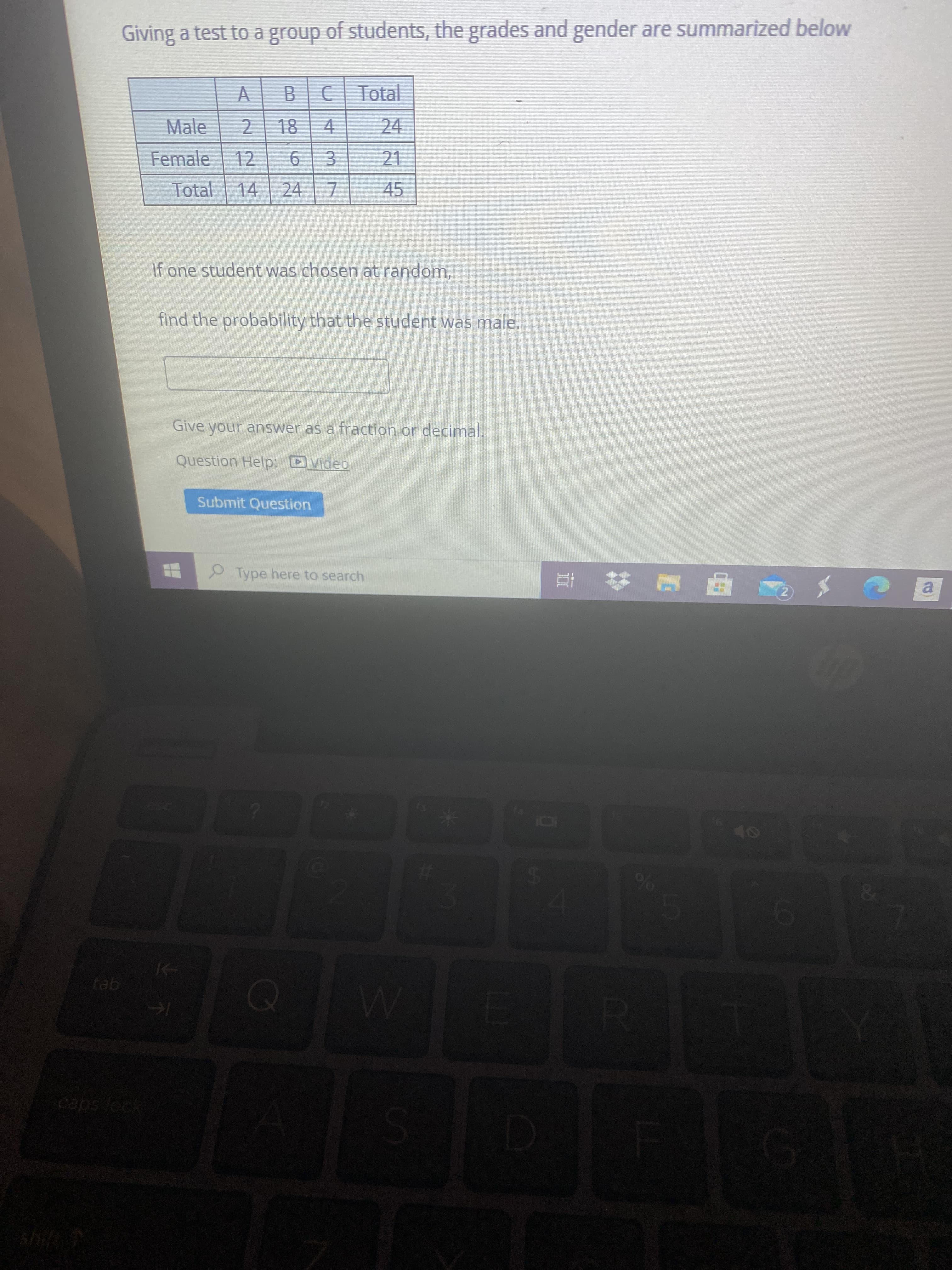 A,
2.
Giving a test to a group of students, the grades and gender are summarized below
Total
B.
18
24
4.
21
Male
3.
7.
45
Female
12
9.
Total
14
24
If one student was chosen at random,
find the probability that the student was male.
Give your answer as a fraction or decimal.
Question Help: DVideo
Submit Question
Type here to search
2)
a.
LEGO
caps fock
