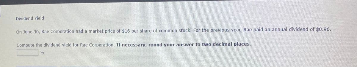 Dividend Yield
On June 30, Rae Corporation had a market price of $16 per share of common stock. For the previous year, Rae paid an annual dividend of $0.96.
Compute the dividend yield for Rae Corporation. If necessary, round your answer to two decimal places.
