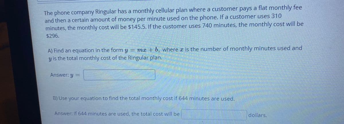 The phone company Ringular has a monthly cellular plan where a customer pays a flat monthly fee
and then a certain amount of money per minute used on the phone. If a customer uses 310
minutes, the monthly cost will be $145.5. If the customer uses 740 minutes, the monthly cost will be
$296.
A) Find an equation in the form y = mx + b, where a is the number of monthly minutes used and
y is the total monthly cost of the Ringular plan.
Answer: y
B) Use your equation to find the total monthly cost if 644 minutes are used.
Answer: If 644 minutes are used, the total cost will be
dollars.
