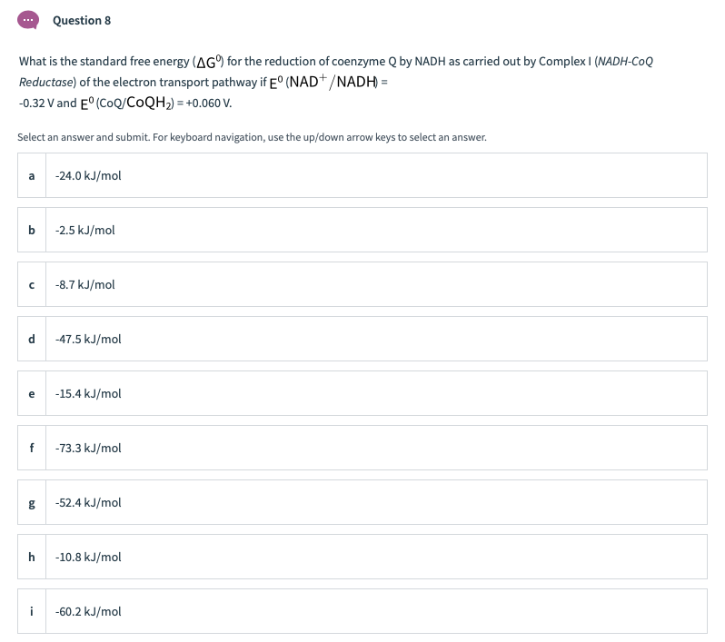 Question 8
What is the standard free energy (AG for the reduction of coenzyme Q by NADH as carried out by Complex I (NADH-CoQ
Reductase) of the electron transport pathway if E° (NAD+/NADH =
-0.32 V and E° (CoQ/COQH2) = +0.060 V.
Select an answer and submit. For keyboard navigation, use the up/down arrow keys to select an answer.
a
-24.0 kJ/mol
b
-2.5 kJ/mol
-8.7 kJ/mol
d
-47.5 kJ/mol
e
-15.4 kJ/mol
f
-73.3 kJ/mol
-52.4 kJ/mol
h
-10.8 kJ/mol
i
-60.2 kJ/mol
