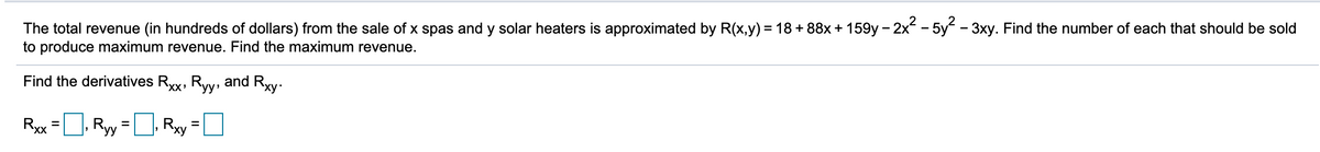 The total revenue (in hundreds of dollars) from the sale of x spas and y solar heaters is approximated by R(x,y) = 18 + 88x + 159y – 2x - 5y - 3xy. Find the number of each that should be sold
to produce maximum revenue. Find the maximum revenue.
Find the derivatives Rxx, Ryy: and Rxy.
Ryx =, Ryy =D, Ry =D
