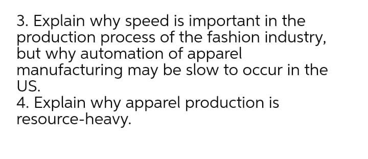 3. Explain why speed is important in the
production process of the fashion industry,
but why automation of apparel
manufacturing may be slow to occur in the
US.
4. Explain why apparel production is
resource-heavy.

