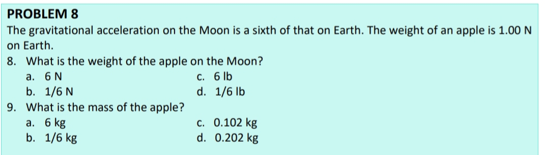 PROBLEM 8
The gravitational acceleration on the Moon is a sixth of that on Earth. The weight of an apple is 1.00 N
on Earth.
8. What is the weight of the apple on the Moon?
С. 6 lb
d. 1/6 lb
а. 6 N
b. 1/6 N
9. What is the mass of the apple?
а. 6 kg
b. 1/6 kg
с. 0.102 kg
d. 0.202 kg
