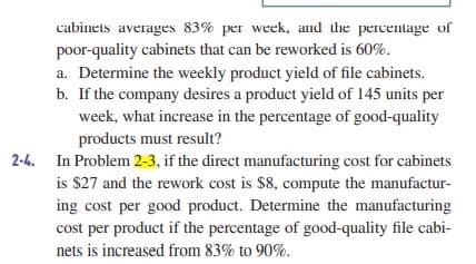 cabinets averages 83% per week, and the percentage of
poor-quality cabinets that can be reworked is 60%.
a. Determine the weekly product yield of file cabinets.
b. If the company desires a product yield of 145 units per
week, what increase in the percentage of good-quality
products must result?
2-4. In Problem 2-3, if the direct manufacturing cost for cabinets
is $27 and the rework cost is $8, compute the manufactur-
ing cost per good product. Determine the manufacturing
cost per product if the percentage of good-quality file cabi-
nets is increased from 83% to 90%.
