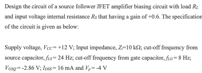 Design the circuit of a source follower JFET amplifier biasing circuit with load R₂
and input voltage internal resistance Rs that having a gain of +0.6. The specification
of the circuit is given as below:
Supply voltage, Vcc= +12 V; Input impedance, Z=10 k; cut-off frequency from
source capacitor, fis= 24 Hz; cut-off frequency from gate capacitor, fLG = 8 Hz;
VGSQ = -2.86 V; IDSS= 16 mA and V₂ = -4 V