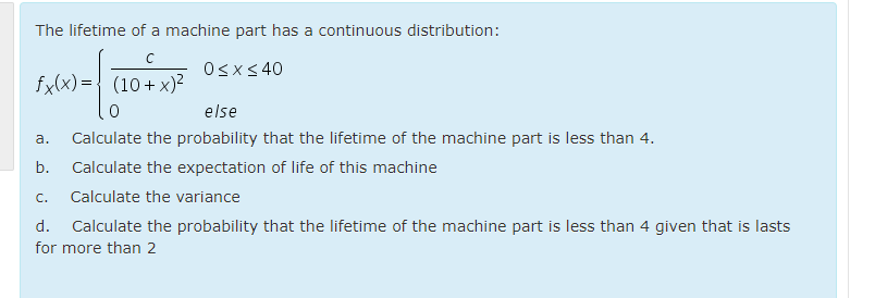 The lifetime of a machine part has a continuous distribution:
Osx< 40
fx(x) ={ (10+ x)²
else
а.
Calculate the probability that the lifetime of the machine part is less than 4.
b.
Calculate the expectation of life of this machine
C.
Calculate the variance
d. Calculate the probability that the lifetime of the machine part is less than 4 given that is lasts
for more than 2

