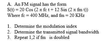 A. An FM signal has the form
S(t) = 20 Cos (2 a fc t+ 12 Sin (2 n fm t))
Where fc = 400 MHz, and fm = 20 KHz
1. Determine the modulation index
2. Determine the transmitted signal bandwidth
3. Repeat 1,2 if fm is doubled
