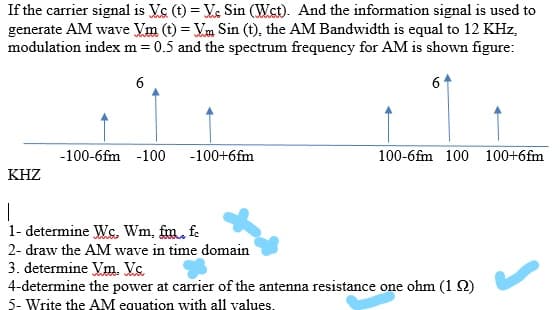 If the carrier signal is Vc (t) = Ve Sin (Wst). And the information signal is used to
generate AM wave Vm (t) = Vm Sin (t), the AM Bandwidth is equal to 12 KHz,
modulation index m = 0.5 and the spectrum frequency for AM is shown figure:
6
6
-100-6fm -100
-100+6fm
100-6fm 100 100+6fm
KHZ
|
1- determine Ws. Wm, fm. f.
2- draw the AM wave in time domain
3. determine Vm. Vc
4-determine the power at carrier of the antenna resistance one ohm (1 2)
5- Write the AM equation with all values.
