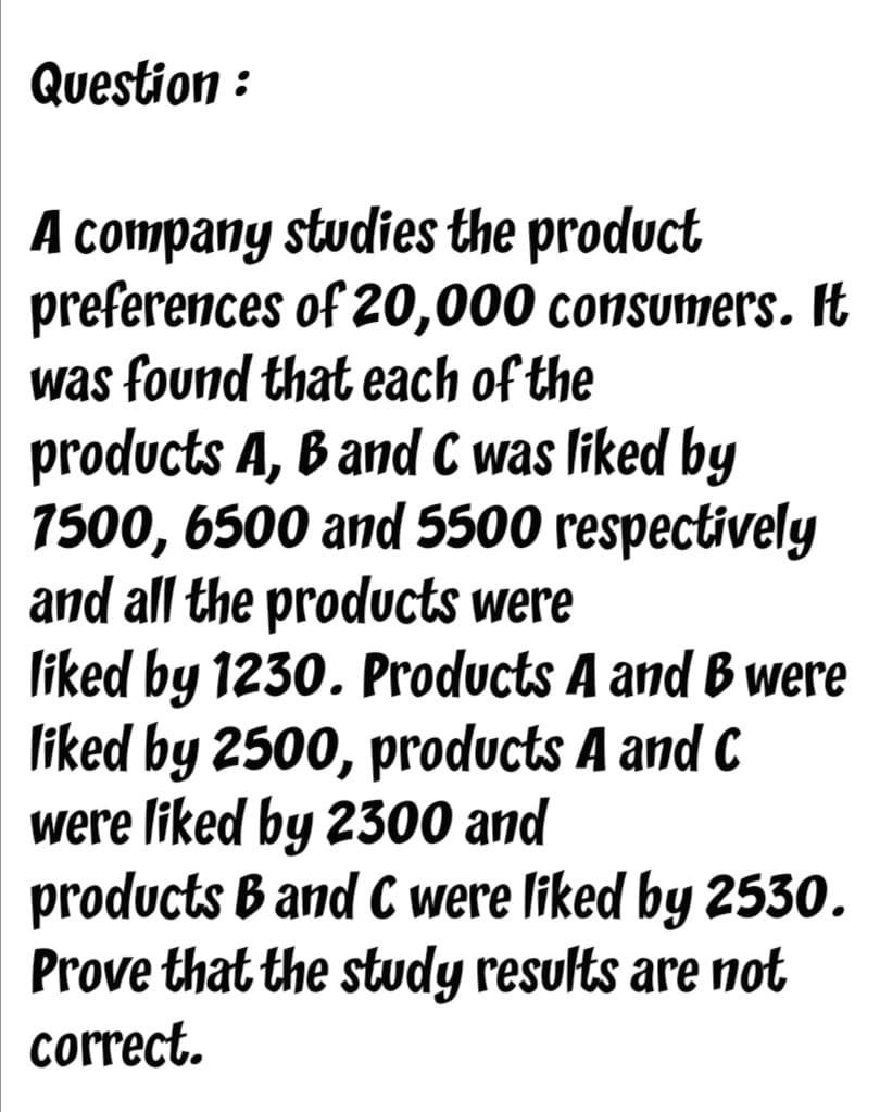 Question :
A company studies the product
preferences of 20,000 consumers. It
was found that each of the
products A, B and C was liked by
7500, 6500 and 5500 respectively
and all the products were
liked by 1230. Products A and B were
liked by 2500, products A and C
were liked by 2300 and
products B and C were liked by 2530.
Prove that the study results are not
correct.
