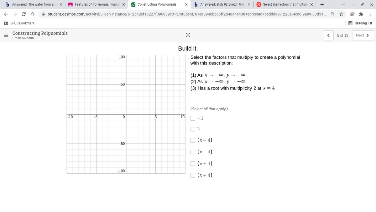 b Answered: The water from an
A Features of Polynomial Functi x
Constructing Polynomials
b Answered: etch #2 Sketch the
X Select the factors that multiply x
+
A student.desmos.com/activitybuilder/instance/612542ef16227f096939c013/student/61ea0946bc65ff284844e438#screenld=beddda97-220a-4cd6-9a99-83d31.
E JRCS Bookmark
E Reading list
Constructing Polynomials
5 of 13
Next >
Eman Alkhatib
Build it.
Select the factors that multiply to create a polynomial
with this description:
100
(1) As x — — 00, у - -00
(2) As x — +00, у — —оо
(3) Has a root with multiplicity 2 at x = 4
50
(Select all that apply.)
-10
-5
10
O -1
O 2
O (x – 4)
-50
O (x – 4)
O (x + 4)
-100
O (x + 4)

