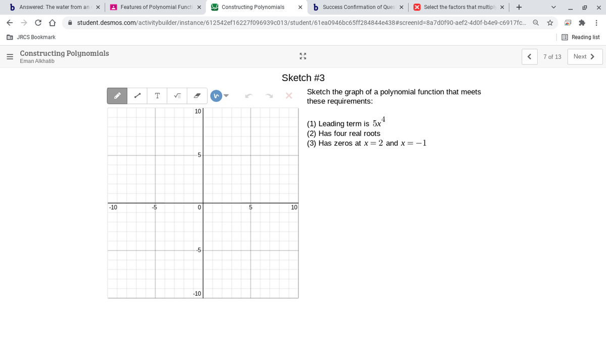 b Answered: The water from an
A Features of Polynomial Functi x
Constructing Polynomials
b Success Confirmation of Ques x
X Select the factors that multiply x
+
A student.desmos.com/activitybuilder/instance/612542ef16227f096939c013/student/61ea0946bc65ff284844e438#screenld=8a7d0f90-aef2-4d0f-b4e9-c6917fc. Q
E JRCS Bookmark
E Reading list
Constructing Polynomials
7 of 13
Next >
Eman Alkhatib
Sketch #3
Sketch the graph of a polynomial function that meets
these requirements:
T
10
4
(1) Leading term is 5x"
(2) Has four real roots
(3) Has zeros at x = 2 and x = -1
-5-
-10
-5
10
-5
-10
