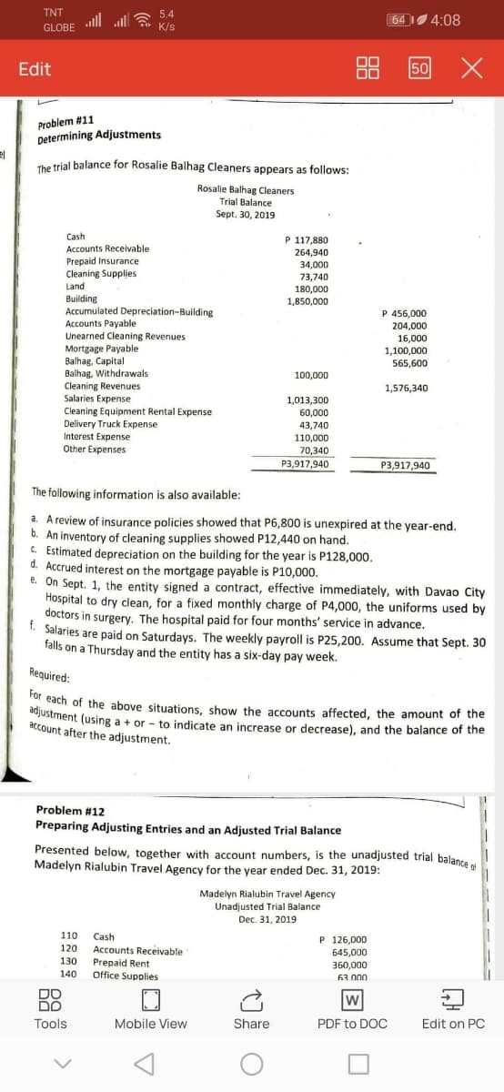 adjustment (using a + or - to indicate an increase or decrease), and the balance of the
For each of the above situations, show the accounts affected, the amount of the
TNT
all all a
5.4
64 4:08
GLOBE
K/s
Edit
88
50
Problem #11
Determining Adjustments
de trial balance for Rosalie Balhag Cleaners appears as follows:
Rosalie Balhag Cleaners
Trial Balance
Sept. 30, 2019
Cash
P 117,880
Accounts Receivable
264,940
Prepaid Insurance
Cleaning Supplies
Land
34,000
73,740
180,000
1,850,000
Building
Accumulated Depreciation-Building
Accounts Payable
Unearned Cleaning Revenues
Mortgage Payable
Balhag, Capital
Balhag, Withdrawals
Cleaning Revenues
Salaries Expense
Cleaning Equipment Rental Expense
Delivery Truck Expense
P 456,000
204,000
16,000
1,100,000
565,600
100,000
1,576,340
1,013,300
60,000
43,740
Interest Expense
110,000
Other Expenses
70,340
P3,917,940
P3,917,940
The following information is also available:
a. A review of insurance policies showed that P6,800 is unexpired at the year-end.
b. An inventory of cleaning supplies showed P12,440 on hand.
C. Estimated depreciation on the building for the year is P128,000.
d. Accrued interest on the mortgage payable is P10,000.
e. On Sept. 1, the entity signed a contract, effective immediately, with Davao City
Hospital to dry clean, for a fixed monthly charge of P4,000, the uniforms used by
doctors in surgery. The hospital paid for four months' service in advance.
- Salaries are paid on Saturdays. The weekly payroll is P25,200. Assume that Sept. 30
falls on a Thursday and the entity has a six-day pay week.
Required:
adach of the above situations, show the accounts affected, the amount of the
justment (using a + or - to indicate an increase or decrease), and the balance of the
account after the adjustment.
Problem #12
Preparing Adjusting Entries and an Adjusted Trial Balance
Presented below, together with account numbers, is the unadjusted trial balance
Madelyn Rialubin Travel Agency for the year ended Dec. 31, 2019:
Madelyn Rialubin Travel Agency
Unadjusted Trial Balance
Dec. 31, 2019
110
Cash
P 126,000
645,000
120
Accounts Receivable
Prepaid Rent
Office Supplies
130
360,000
140
63.000
DO
DO
Tools
Mobile View
Share
PDF to DOC
Edit on PC
