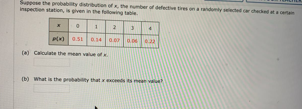 Suppose the probability distribution of x, the number of defective tires on a randomly selected car checked at a certain
inspection station, is given in the following table.
1
4
P(x)
0.51
0.14
0.07
0.06
0.22
(a) Calculate the mean value of x.
(b) What is the probability that x exceeds its mean value?
