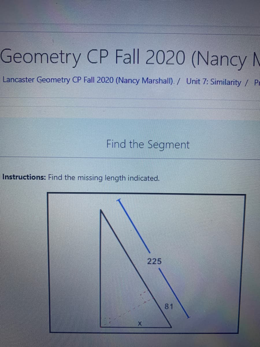 Geometry CP Fall 2020 (Nancy N
Lancaster Geometry CP Fall 2020 (Nancy Marshall). / Unit 7: Similarity / Pr
Find the Segment
Instructions: Find the missing length indicated.
225
81
