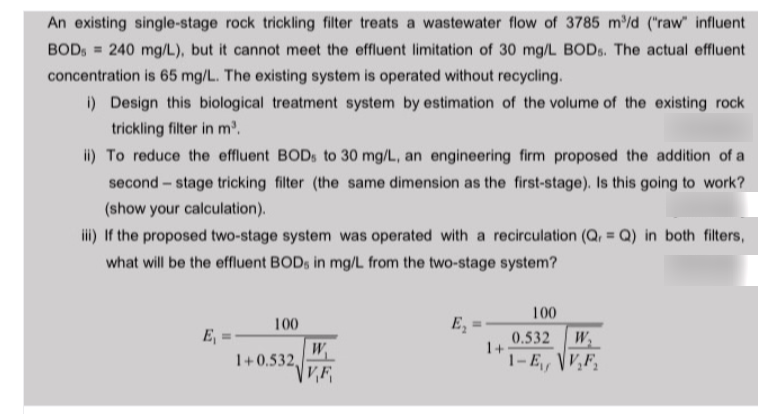 An existing single-stage rock trickling filter treats a wastewater flow of 3785 m/d ("raw" influent
BOD, = 240 mg/L), but it cannot meet the effluent limitation of 30 mg/L BODS. The actual effluent
concentration is 65 mg/L. The existing system is operated without recycling.
i) Design this biological treatment system by estimation of the volume of the existing rock
trickling filter in m.
ii) To reduce the effluent BOD, to 30 mg/L, an engineering firm proposed the addition of a
second – stage tricking filter (the same dimension as the first-stage). Is this going to work?
(show your calculation).
ili) If the proposed two-stage system was operated with a recirculation (Q, = Q) in both filters,
what will be the effluent BODS in mg/L from the two-stage system?
100
100
E,
E, = -
0.532
W
W.
1+0.532,
1+
1-E, V,F,
