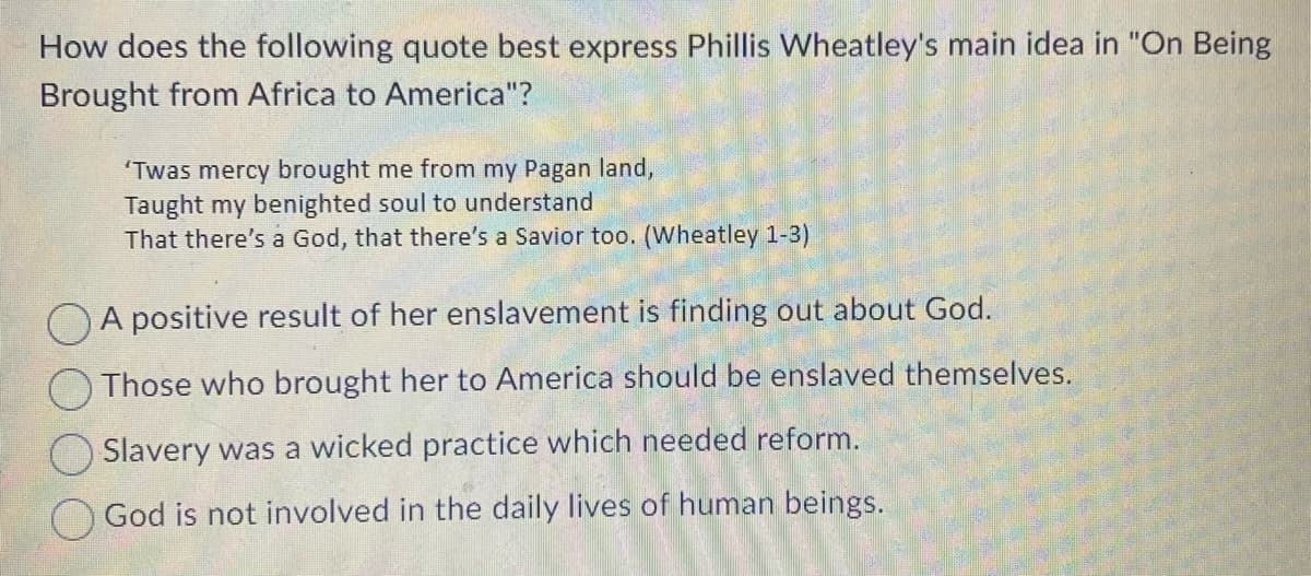 How does the following quote best express Phillis Wheatley's main idea in "On Being
Brought from Africa to America"?
'Twas mercy brought me from my Pagan land,
Taught my benighted soul to understand
That there's a God, that there's a Savior too. (Wheatley 1-3)
A positive result of her enslavement is finding out about God.
Those who brought her to America should be enslaved themselves.
Slavery was a wicked practice which needed reform.
God is not involved in the daily lives of human beings.