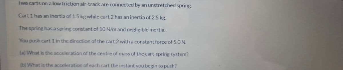 Two carts on a low friction air-track are connected by an unstretched spring.
Cart 1 has an inertia of 1.5 kg while cart 2 has an inertia of 2.5 kg.
The spring has a spring constant of 10 N/m and negligible inertia.
You push cart 1 in the direction of the cart 2 with a constant force of 5.0 N.
(a) What is the acceleration of the centre of mass of the cart-spring system?
(b) What is the acceleration of each cart the instant you begin to push?
