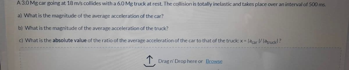 A 3.0 Mg car going at 18 m/s collides with a 6.0 Mg truck at rest. The collision is totally inelastic and takes place over an interval of 500 ms.
a) What is the magnitude of the average acceleration of the car?
b) What is the magnitude of the average acceleration of the truck?
c) What is the absolute value of the ratio of the average acceleration of the car to that of the truck: x = lacar/ latruckl?
T Drag n' Drop here or Browse
