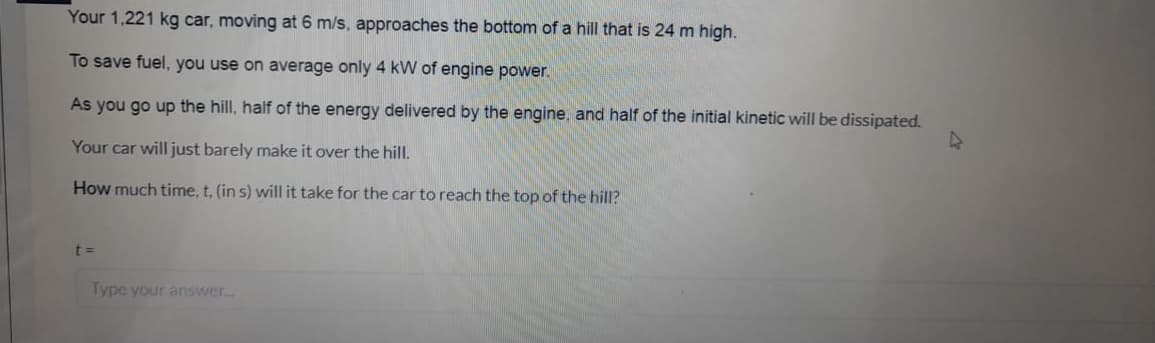 Your 1,221 kg car, moving at 6 m/s, approaches the bottom of a hill that is 24 m high.
To save fuel, you use on average only 4 kW of engine power.
As you go up the hill, half of the energy delivered by the engine, and half of the initial kinetic will be dissipated.
Your car will just barely make it over the hill.
How much time, t, (in s) will it take for the car to reach the top of the hill?
Type your answer.
