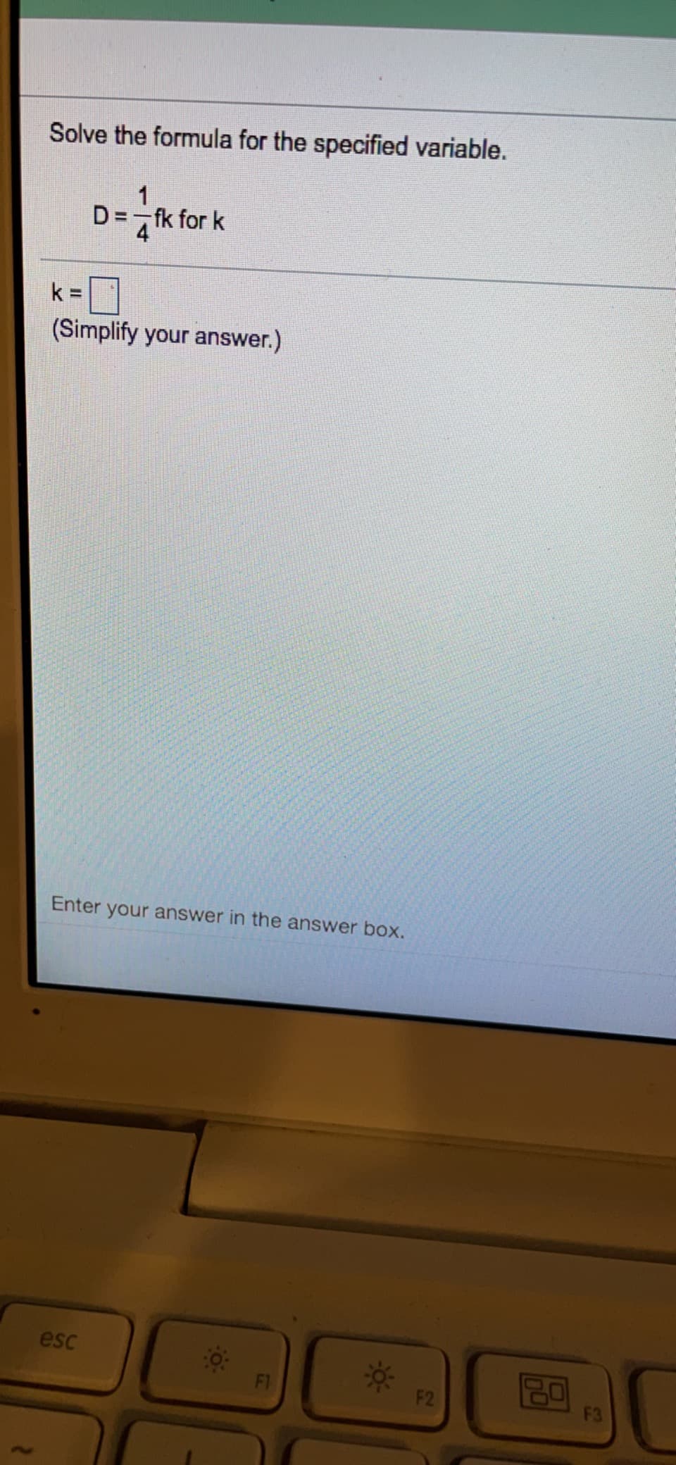 Solve the formula for the specified variable.
1
D= fk for k
4
k =
(Simplify your answer.)
Enter your answer in the answer box.
esc
80
F1
F2
F3
