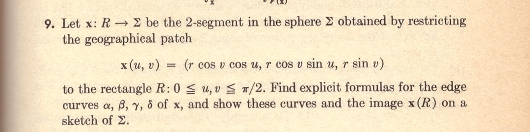 9. Let x: RΣ be the 2-segment in the sphere 2 obtained by restricting
the geographical patch
x(u, v)
=
(r cos v cos u, r cos v sin u, r sin v)
to the rectangle R: 0
curves a, 6, 7, 8 of x,
sketch of Σ.
≤u, v ≤ T/2. Find explicit formulas for the edge
and show these curves and the image x(R) on a