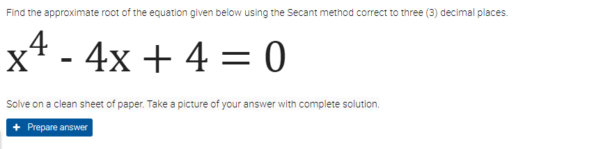 Find the approximate root of the equation given below using the Secant method correct to three (3) decimal places.
x² - 4x + 4 = 0
Solve on a clean sheet of paper. Take a picture of your answer with complete solution.
+ Prepare answer