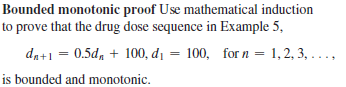 Bounded monotonic proof Use mathematical induction
to prove that the drug dose sequence in Example 5,
da+1 = 0.5d, + 100, di = 100, for n = 1, 2, 3, ...,
is bounded and monotonic.
