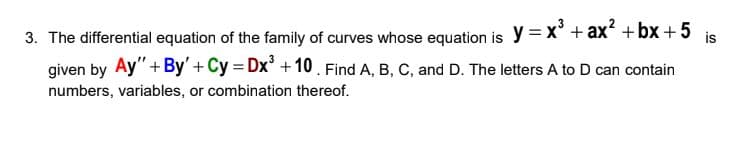 3. The differential equation of the family of curves whose equation is y = x' + ax +bx + 5
given by Ay"+ By'+ Cy = Dx' + 10. Find A, B, C, and D. The letters A to D can contain
is
numbers, variables, or combination thereof.
