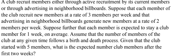 A club recruit members either through active recruitment by its current members
or through advertising in neighborhood billboards. Suppose that each member of
the club recruit new members at a rate of 3 members per week and that
advertising in neighborhood billboards generate new members at a rate of 2
members per week. Suppose further that each member is expected to stay a club
member for 1 week, on average. Assume that the number of members of the
club at any given time follows a birth and death process. Given that the club
started with 5 members, what is the expected number club members after the
first two weeks?