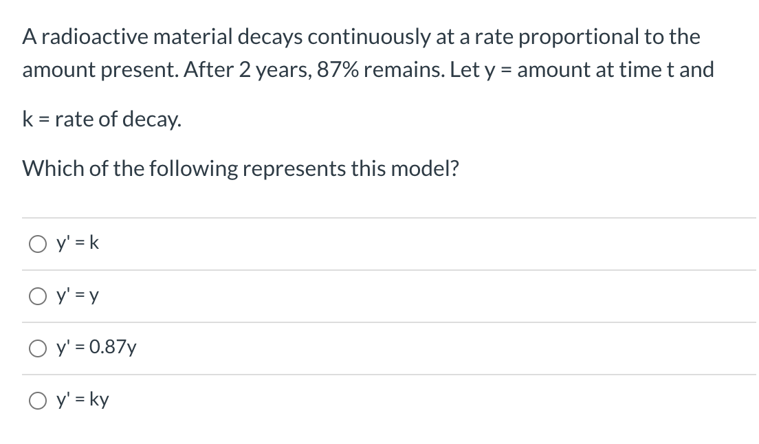 A radioactive material decays continuously at a rate proportional to the
amount present. After 2 years, 87% remains. Let y = amount at time t and
k = rate of decay.
Which of the following represents this model?
