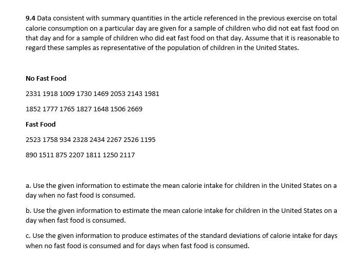 9.4 Data consistent with summary quantities in the article referenced in the previous exercise on total
calorie consumption on a particular day are given for a sample of children who did not eat fast food on
that day and for a sample of children who did eat fast food on that day. Assume that it is reasonable to
regard these samples as representative of the population of children in the United States.
No Fast Food
2331 1918 1009 1730 1469 2053 2143 1981
1852 1777 1765 1827 1648 1506 2669
Fast Food
2523 1758 934 2328 2434 2267 2526 1195
890 1511 875 2207 1811 1250 2117
a. Use the given information to estimate the mean calorie intake for children in the United States on a
day when no fast food is consumed.
b. Use the given information to estimate the mean calorie intake for children in the United States on a
day when fast food is consumed.
c. Use the given information to produce estimates of the standard deviations of calorie intake for days
when no fast food is consumed and for days when fast food is consumed.
