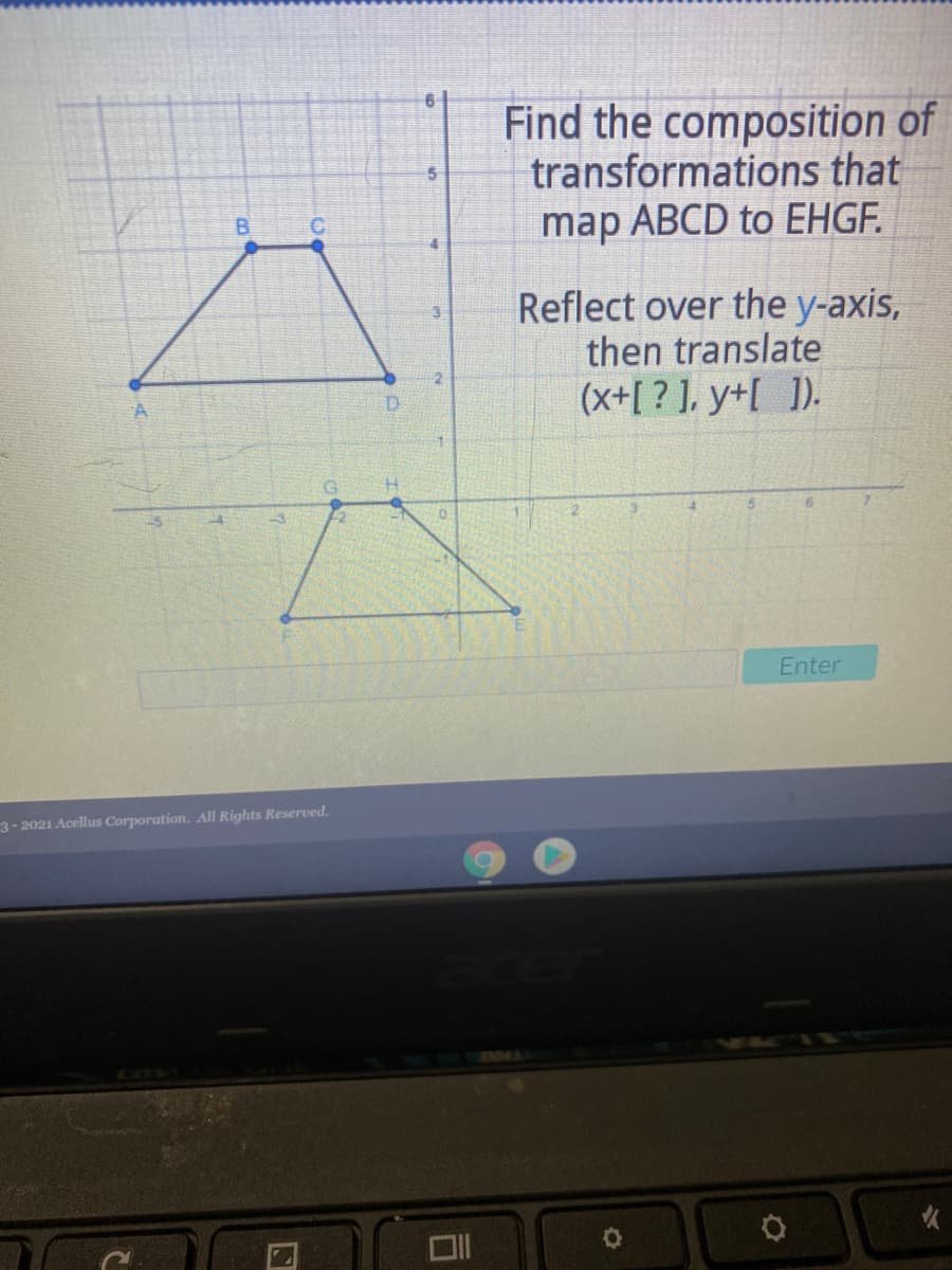 Find the composition of
transformations that
map ABCD to EHGF.
B.
C.
Reflect over the y-axis,
then translate
(x+[ ? ], y+[ ]).
D.
Enter
3-2021 Acellus Corporation. All Rights Reserved.
