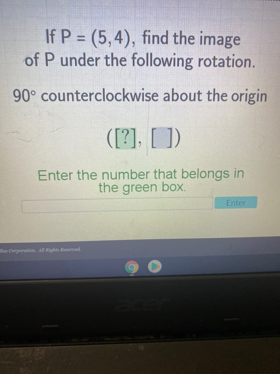 If P = (5,4), find the image
of P under the following rotation.
%3D
90° counterclockwise about the origin
([?], [ ])
Enter the number that belongs in
the green box.
Enter
llus Corporation. All Rights Reserved.
