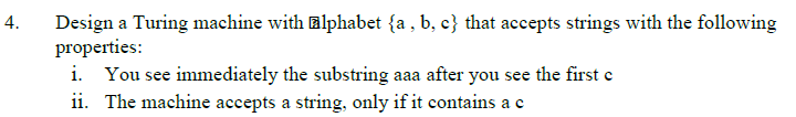 4.
Design a Turing machine with alphabet {a, b, c} that accepts strings with the following
properties:
i. You see immediately the substring aaa after you see the first c
ii. The machine accepts a string, only if it contains a c