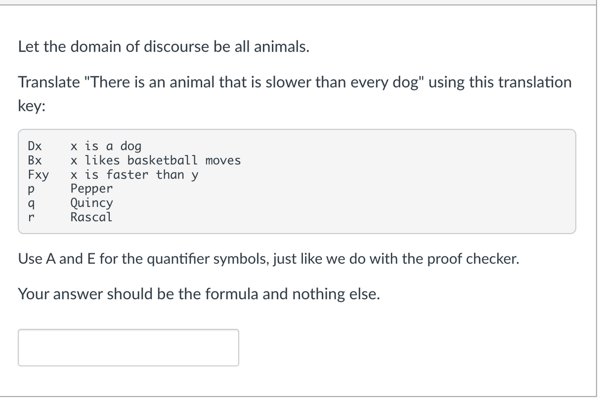 Let the domain of discourse be all animals.
Translate "There is an animal that is slower than every dog" using this translation
key:
Dx
x is a dog
Bx
x likes basketball moves
Fxy
x is faster than y
Р
Pepper
q
Quincy
Rascal
r
Use A and E for the quantifier symbols, just like we do with the proof checker.
Your answer should be the formula and nothing else.