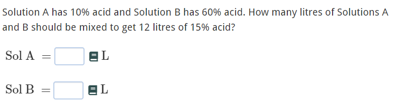 Solution A has 10% acid and Solution B has 60% acid. How many litres of Solutions A
and B should be mixed to get 12 litres of 15% acid?
Sol A =
EL
Sol B
EL
