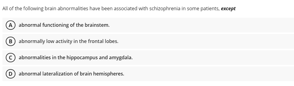 All of the following brain abnormalities have been associated with schizophrenia in some patients, except
A abnormal functioning of the brainstem.
B) abnormally low activity in the frontal lobes.
c) abnormalities in the hippocampus and amygdala.
(D) abnormal lateralization of brain hemispheres.

