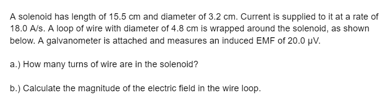 A solenoid has length of 15.5 cm and diameter of 3.2 cm. Current is supplied to it at a rate of
18.0 A/s. A loop of wire with diameter of 4.8 cm is wrapped around the solenoid, as shown
below. A galvanometer is attached and measures an induced EMF of 20.0 μV.
a.) How many turns of wire are in the solenoid?
b.) Calculate the magnitude of the electric field in the wire loop.