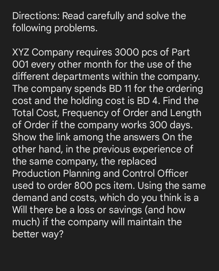 Directions: Read carefully and solve the
following problems.
XYZ Company requires 3000 pcs of Part
001 every other month for the use of the
different departments within the company.
The company spends BD 11 for the ordering
cost and the holding cost is BD 4. Find the
Total Cost, Frequency of Order and Length
of Order if the company works 300 days.
Show the link among the answers On the
other hand, in the previous experience of
the same company, the replaced
Production Planning and Control Officer
used to order 800 pcs item. Using the same
demand and costs, which do you think is a
Will there be a loss or savings (and how
much) if the company will maintain the
better way?